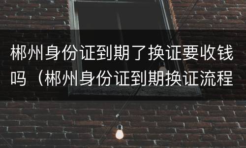 郴州身份证到期了换证要收钱吗（郴州身份证到期换证流程）