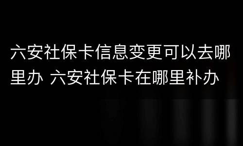 六安社保卡信息变更可以去哪里办 六安社保卡在哪里补办