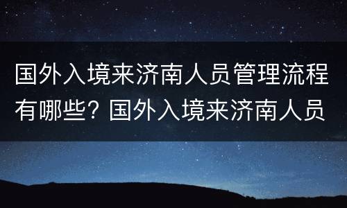 国外入境来济南人员管理流程有哪些? 国外入境来济南人员管理流程有哪些规定