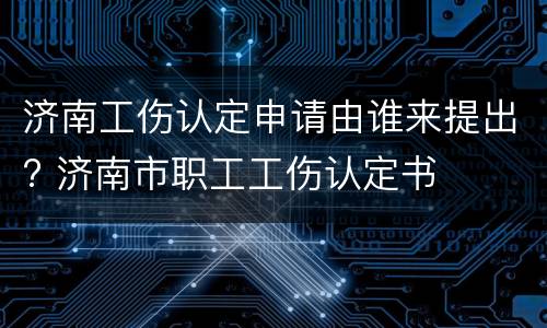 济南工伤认定申请由谁来提出? 济南市职工工伤认定书