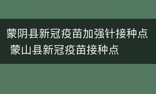蒙阴县新冠疫苗加强针接种点 蒙山县新冠疫苗接种点