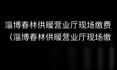 淄博春林供暖营业厅现场缴费（淄博春林供暖营业厅现场缴费吗）