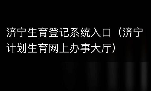 济宁生育登记系统入口（济宁计划生育网上办事大厅）