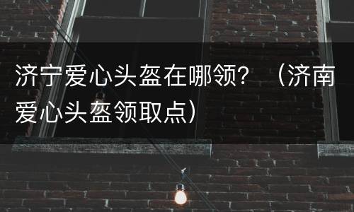 济宁爱心头盔在哪领？（济南爱心头盔领取点）