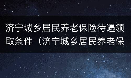 济宁城乡居民养老保险待遇领取条件（济宁城乡居民养老保险待遇领取条件是什么）