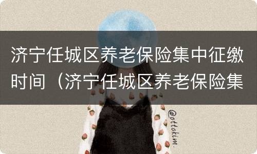济宁任城区养老保险集中征缴时间（济宁任城区养老保险集中征缴时间是几号）