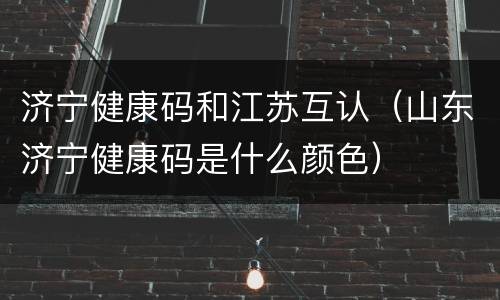 济宁健康码和江苏互认（山东济宁健康码是什么颜色）