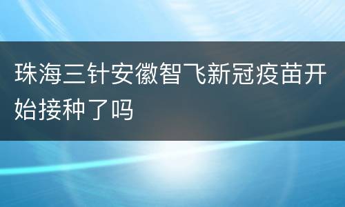 珠海三针安徽智飞新冠疫苗开始接种了吗