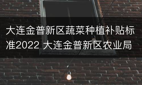 大连金普新区蔬菜种植补贴标准2022 大连金普新区农业局