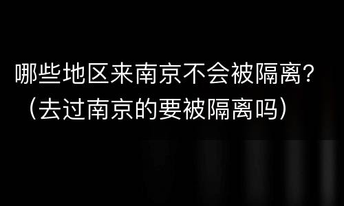 哪些地区来南京不会被隔离？（去过南京的要被隔离吗）