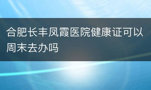 合肥长丰凤霞医院健康证可以周末去办吗