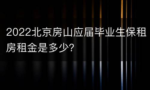 2022北京房山应届毕业生保租房租金是多少？