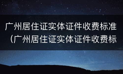 广州居住证实体证件收费标准（广州居住证实体证件收费标准是多少）