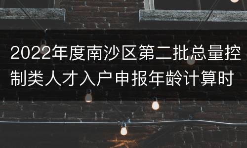 2022年度南沙区第二批总量控制类人才入户申报年龄计算时间