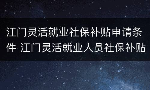 江门灵活就业社保补贴申请条件 江门灵活就业人员社保补贴