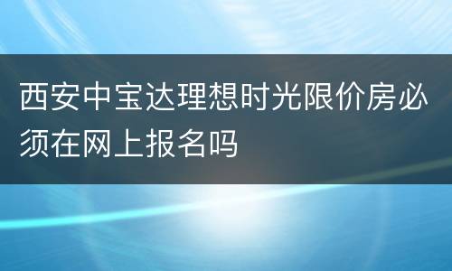 西安中宝达理想时光限价房必须在网上报名吗