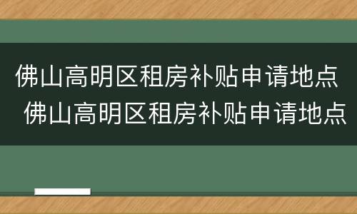 佛山高明区租房补贴申请地点 佛山高明区租房补贴申请地点在哪里