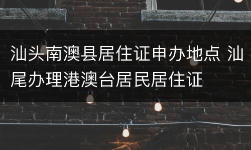 汕头南澳县居住证申办地点 汕尾办理港澳台居民居住证