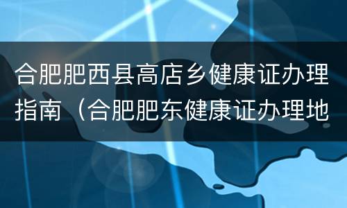 合肥肥西县高店乡健康证办理指南（合肥肥东健康证办理地点）
