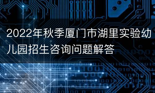 2022年秋季厦门市湖里实验幼儿园招生咨询问题解答