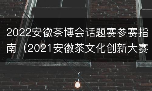 2022安徽茶博会话题赛参赛指南（2021安徽茶文化创新大赛）