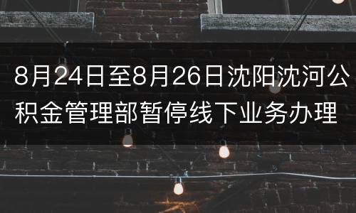 8月24日至8月26日沈阳沈河公积金管理部暂停线下业务办理