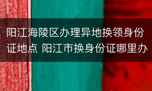 阳江海陵区办理异地换领身份证地点 阳江市换身份证哪里办理