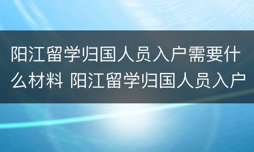 阳江留学归国人员入户需要什么材料 阳江留学归国人员入户需要什么材料和手续