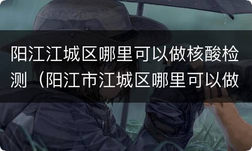 阳江江城区哪里可以做核酸检测（阳江市江城区哪里可以做核酸检测）