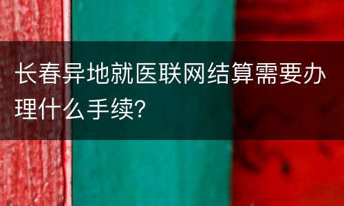 长春异地就医联网结算需要办理什么手续？
