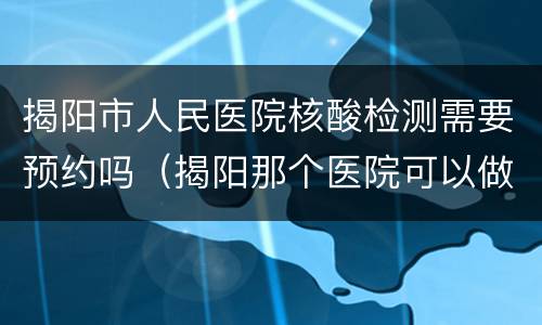 揭阳市人民医院核酸检测需要预约吗（揭阳那个医院可以做核酸检测）