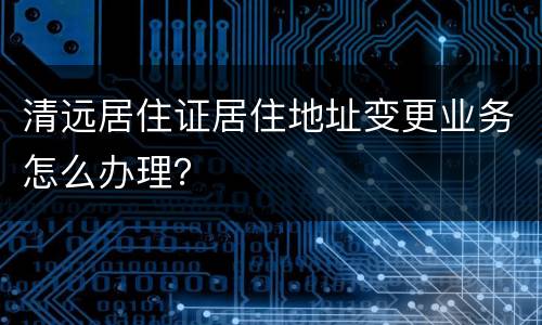 清远居住证居住地址变更业务怎么办理？
