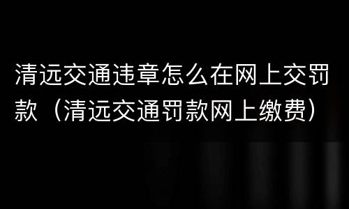 清远交通违章怎么在网上交罚款（清远交通罚款网上缴费）