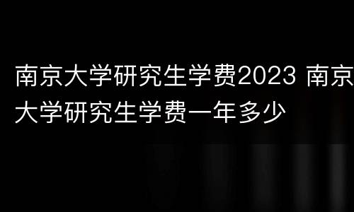 南京大学研究生学费2023 南京大学研究生学费一年多少