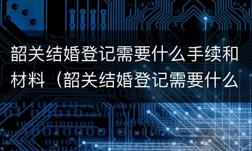 韶关结婚登记需要什么手续和材料（韶关结婚登记需要什么手续和材料和材料）