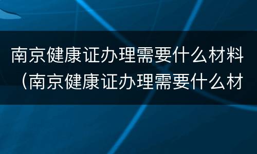 南京健康证办理需要什么材料（南京健康证办理需要什么材料呢）