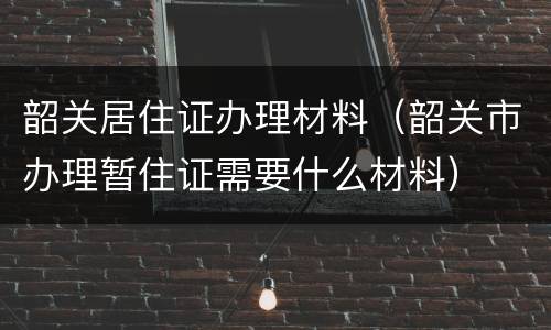 韶关居住证办理材料（韶关市办理暂住证需要什么材料）