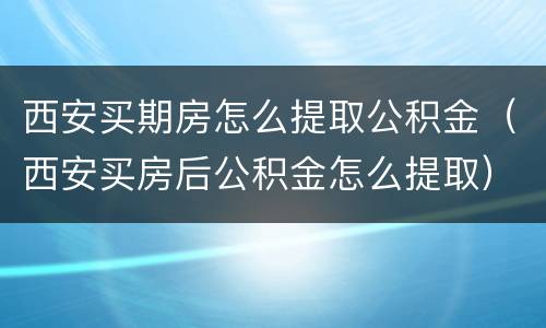 西安买期房怎么提取公积金（西安买房后公积金怎么提取）