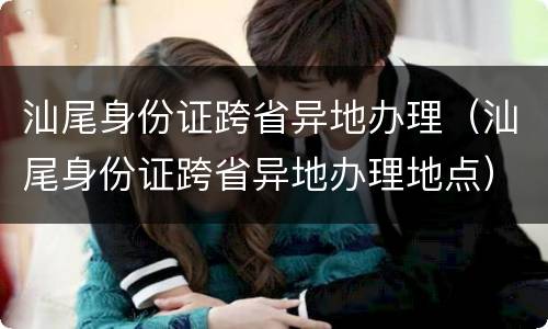 汕尾身份证跨省异地办理（汕尾身份证跨省异地办理地点）