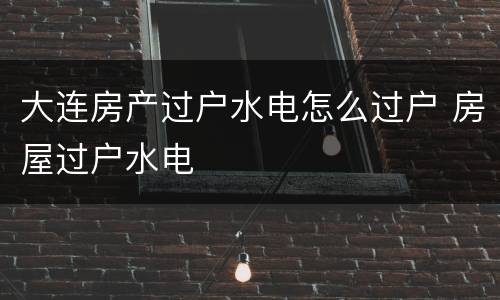 大连房产过户水电怎么过户 房屋过户水电