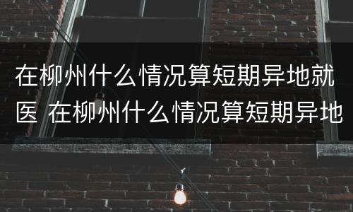 在柳州什么情况算短期异地就医 在柳州什么情况算短期异地就医备案