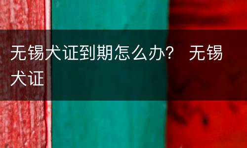 无锡犬证到期怎么办？ 无锡 犬证