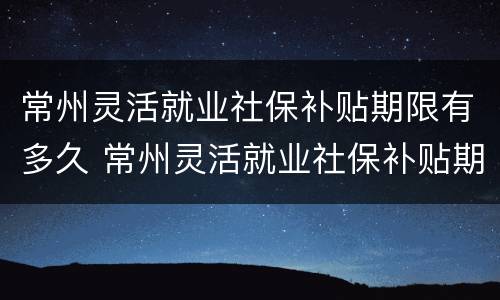 常州灵活就业社保补贴期限有多久 常州灵活就业社保补贴期限有多久的