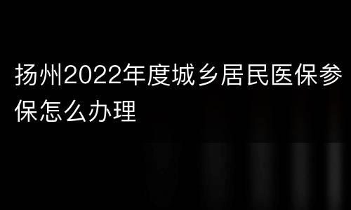 扬州2022年度城乡居民医保参保怎么办理