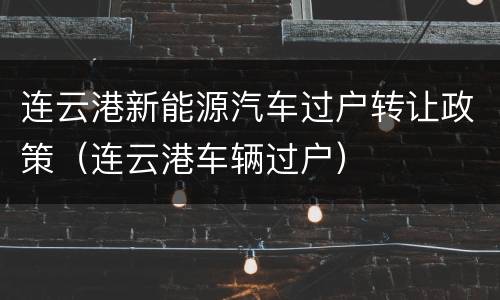 连云港新能源汽车过户转让政策（连云港车辆过户）