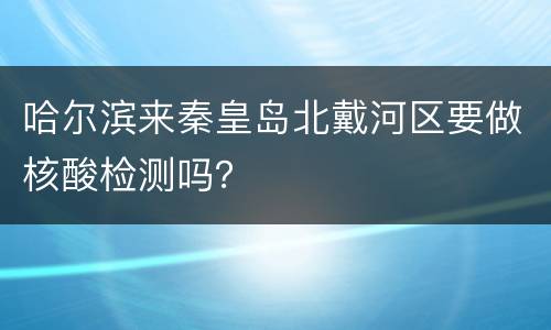 哈尔滨来秦皇岛北戴河区要做核酸检测吗？