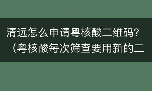 清远怎么申请粤核酸二维码？（粤核酸每次筛查要用新的二维码吗?）