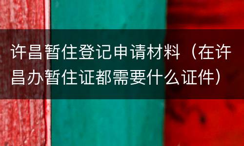 许昌暂住登记申请材料（在许昌办暂住证都需要什么证件）