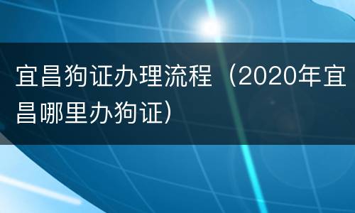 宜昌狗证办理流程（2020年宜昌哪里办狗证）