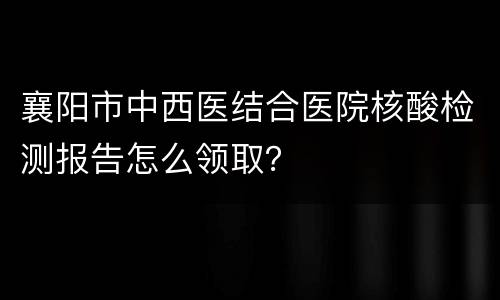 襄阳市中西医结合医院核酸检测报告怎么领取？